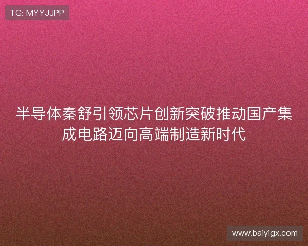 半导体秦舒引领芯片创新突破推动国产集成电路迈向高端制造新时代