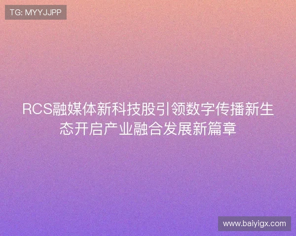 RCS融媒体新科技股引领数字传播新生态开启产业融合发展新篇章