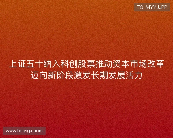 上证五十纳入科创股票推动资本市场改革迈向新阶段激发长期发展活力