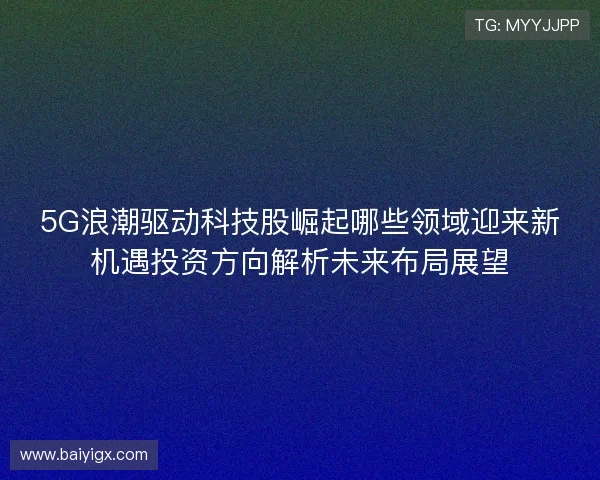 5G浪潮驱动科技股崛起哪些领域迎来新机遇投资方向解析未来布局展望